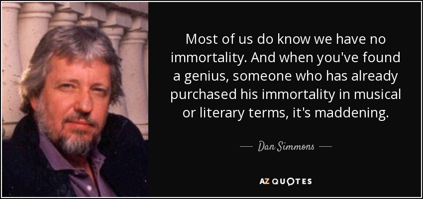 Most of us do know we have no immortality. And when you've found a genius, someone who has already purchased his immortality in musical or literary terms, it's maddening. - Dan Simmons