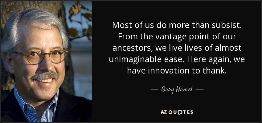 Most of us do more than subsist. From the vantage point of our ancestors, we live lives of almost unimaginable ease. Here again, we have innovation to thank. - Gary Hamel