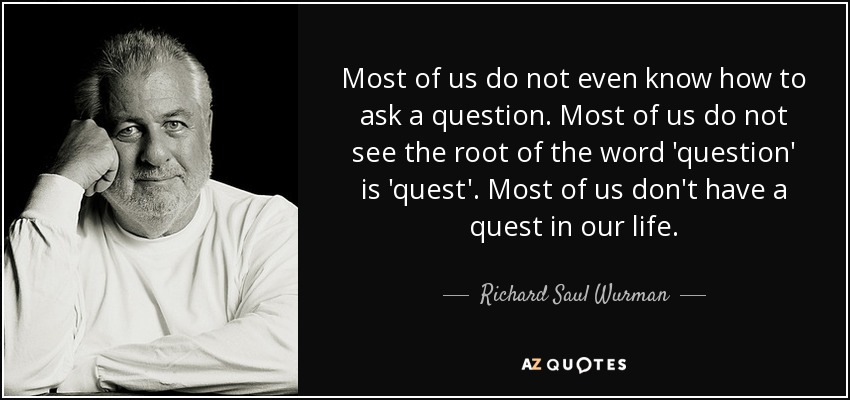 Most of us do not even know how to ask a question. Most of us do not see the root of the word 'question' is 'quest'. Most of us don't have a quest in our life. - Richard Saul Wurman