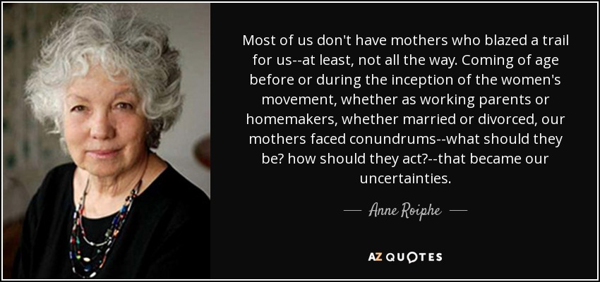 Most of us don't have mothers who blazed a trail for us--at least, not all the way. Coming of age before or during the inception of the women's movement, whether as working parents or homemakers, whether married or divorced, our mothers faced conundrums--what should they be? how should they act?--that became our uncertainties. - Anne Roiphe