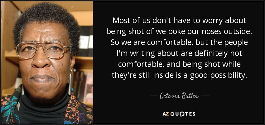 Most of us don't have to worry about being shot of we poke our noses outside. So we are comfortable, but the people I'm writing about are definitely not comfortable, and being shot while they're still inside is a good possibility. - Octavia Butler