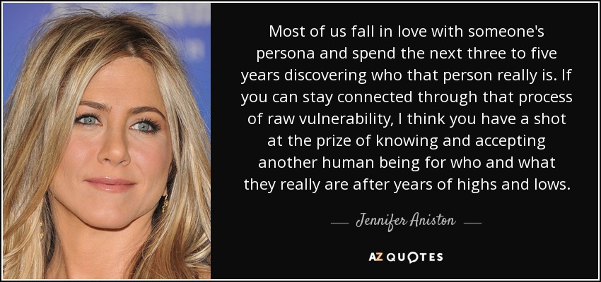 Most of us fall in love with someone's persona and spend the next three to five years discovering who that person really is. If you can stay connected through that process of raw vulnerability, I think you have a shot at the prize of knowing and accepting another human being for who and what they really are after years of highs and lows. - Jennifer Aniston