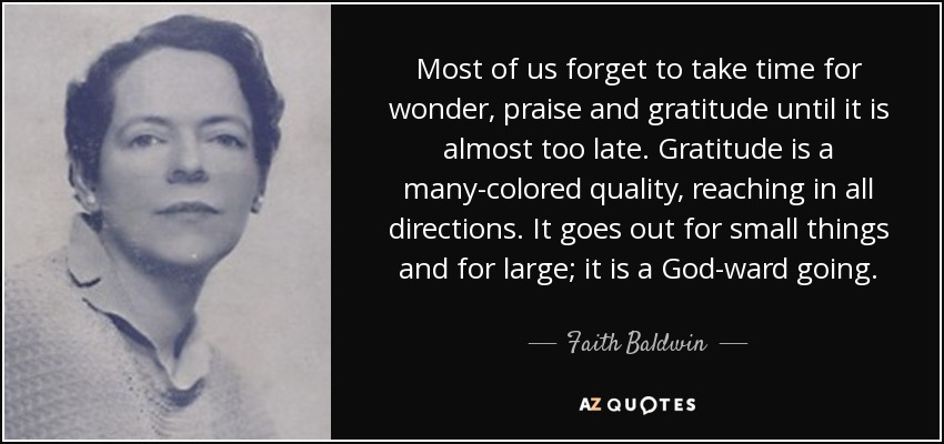 Most of us forget to take time for wonder, praise and gratitude until it is almost too late. Gratitude is a many-colored quality, reaching in all directions. It goes out for small things and for large; it is a God-ward going. - Faith Baldwin