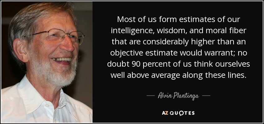 Most of us form estimates of our intelligence, wisdom, and moral fiber that are considerably higher than an objective estimate would warrant; no doubt 90 percent of us think ourselves well above average along these lines. - Alvin Plantinga
