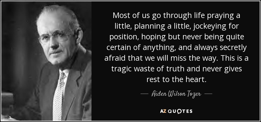 Most of us go through life praying a little, planning a little, jockeying for position, hoping but never being quite certain of anything, and always secretly afraid that we will miss the way. This is a tragic waste of truth and never gives rest to the heart. - Aiden Wilson Tozer