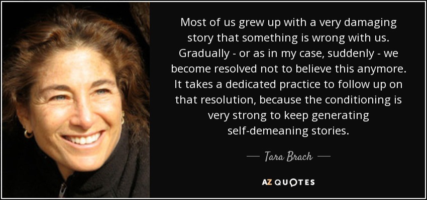 Most of us grew up with a very damaging story that something is wrong with us. Gradually - or as in my case, suddenly - we become resolved not to believe this anymore. It takes a dedicated practice to follow up on that resolution, because the conditioning is very strong to keep generating self-demeaning stories. - Tara Brach