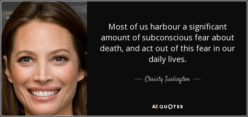 Most of us harbour a significant amount of subconscious fear about death, and act out of this fear in our daily lives. - Christy Turlington