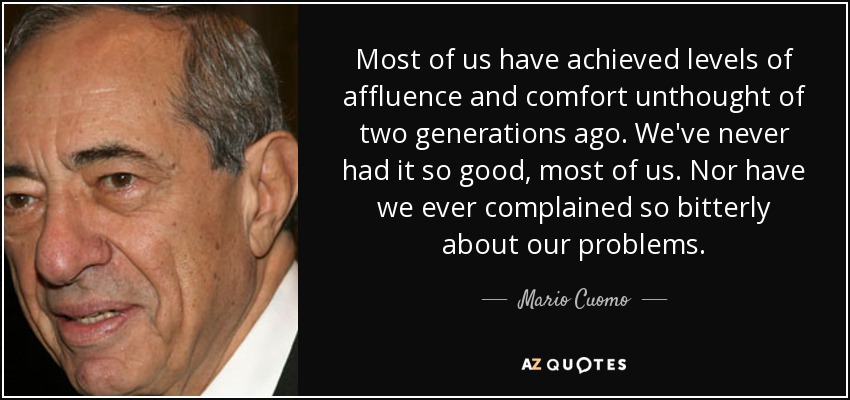 Most of us have achieved levels of affluence and comfort unthought of two generations ago. We've never had it so good, most of us. Nor have we ever complained so bitterly about our problems. - Mario Cuomo