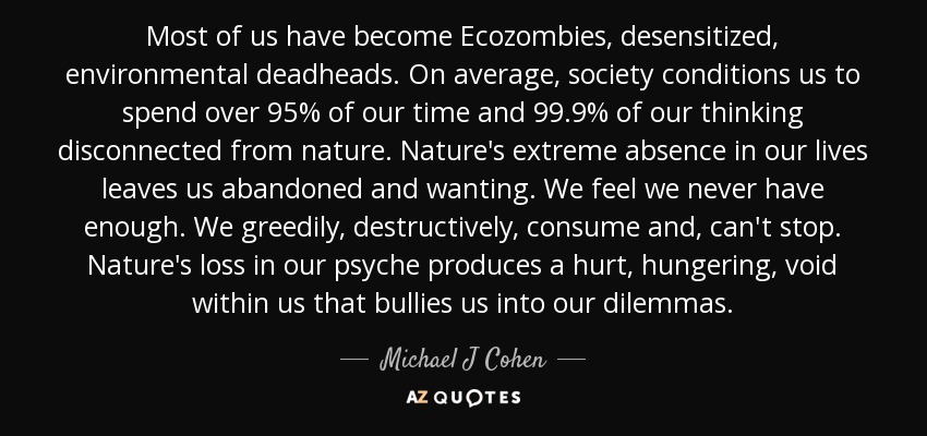 Most of us have become Ecozombies, desensitized, environmental deadheads. On average, society conditions us to spend over 95% of our time and 99.9% of our thinking disconnected from nature. Nature's extreme absence in our lives leaves us abandoned and wanting. We feel we never have enough. We greedily, destructively, consume and, can't stop. Nature's loss in our psyche produces a hurt, hungering, void within us that bullies us into our dilemmas. - Michael J Cohen