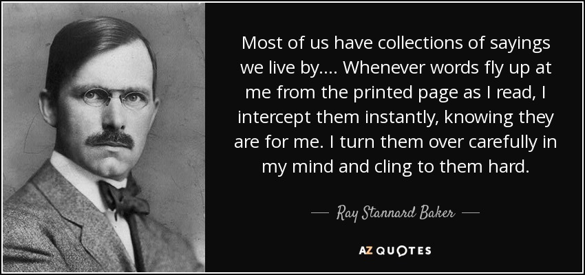 Most of us have collections of sayings we live by. . . . Whenever words fly up at me from the printed page as I read, I intercept them instantly, knowing they are for me. I turn them over carefully in my mind and cling to them hard. - Ray Stannard Baker