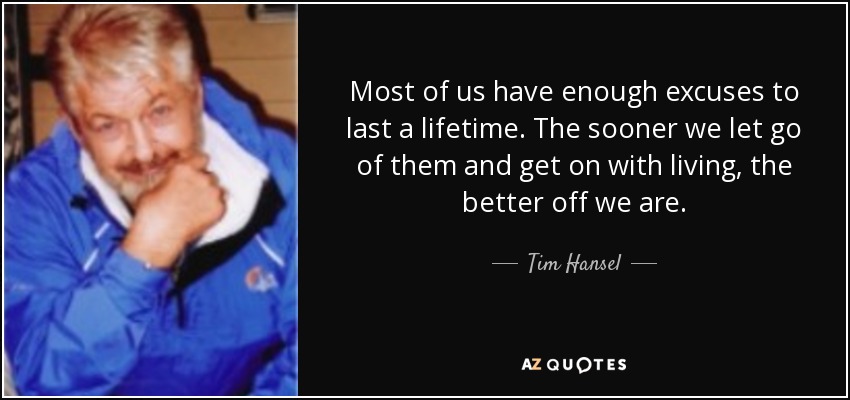Most of us have enough excuses to last a lifetime. The sooner we let go of them and get on with living, the better off we are. - Tim Hansel