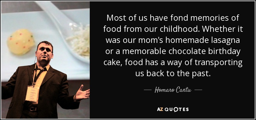Most of us have fond memories of food from our childhood. Whether it was our mom's homemade lasagna or a memorable chocolate birthday cake, food has a way of transporting us back to the past. - Homaro Cantu