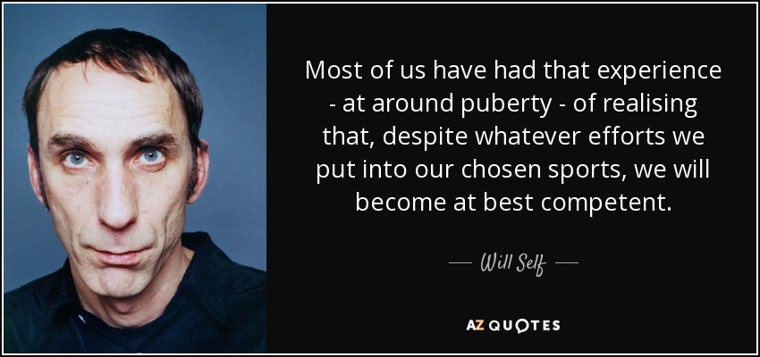 Most of us have had that experience - at around puberty - of realising that, despite whatever efforts we put into our chosen sports, we will become at best competent. - Will Self