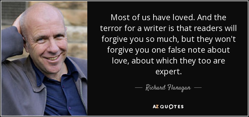 Most of us have loved. And the terror for a writer is that readers will forgive you so much, but they won't forgive you one false note about love, about which they too are expert. - Richard Flanagan