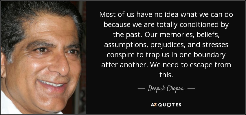 Most of us have no idea what we can do because we are totally conditioned by the past. Our memories, beliefs, assumptions, prejudices, and stresses conspire to trap us in one boundary after another. We need to escape from this. - Deepak Chopra