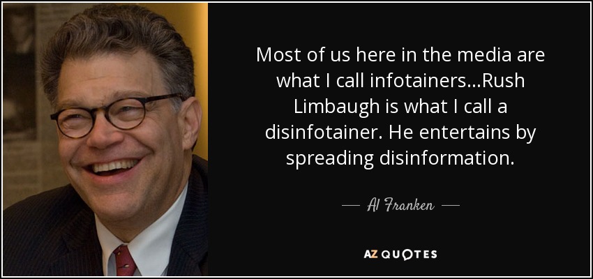 Most of us here in the media are what I call infotainers...Rush Limbaugh is what I call a disinfotainer. He entertains by spreading disinformation. - Al Franken