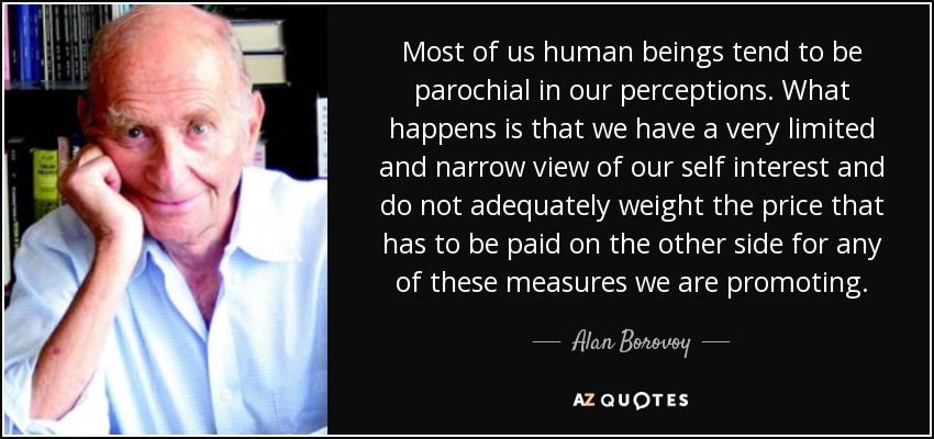 Most of us human beings tend to be parochial in our perceptions. What happens is that we have a very limited and narrow view of our self interest and do not adequately weight the price that has to be paid on the other side for any of these measures we are promoting. - Alan Borovoy