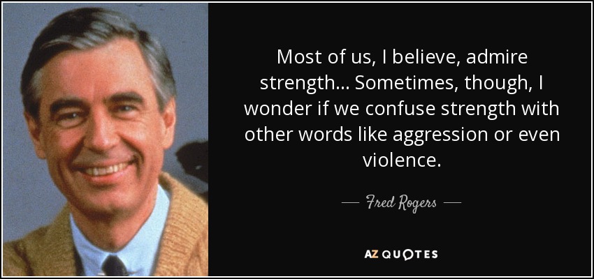 Most of us, I believe, admire strength... Sometimes, though, I wonder if we confuse strength with other words like aggression or even violence. - Fred Rogers