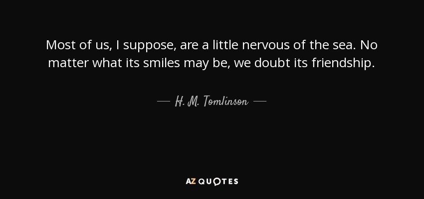 Most of us, I suppose, are a little nervous of the sea. No matter what its smiles may be, we doubt its friendship. - H. M. Tomlinson