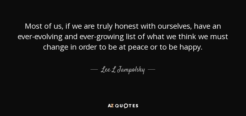 Most of us, if we are truly honest with ourselves, have an ever-evolving and ever-growing list of what we think we must change in order to be at peace or to be happy. - Lee L Jampolsky