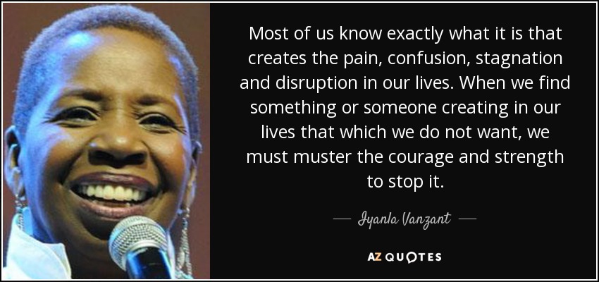 Most of us know exactly what it is that creates the pain, confusion, stagnation and disruption in our lives. When we find something or someone creating in our lives that which we do not want, we must muster the courage and strength to stop it. - Iyanla Vanzant