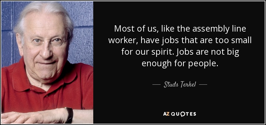 Most of us, like the assembly line worker, have jobs that are too small for our spirit. Jobs are not big enough for people. - Studs Terkel