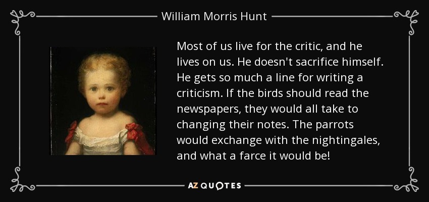 Most of us live for the critic, and he lives on us. He doesn't sacrifice himself. He gets so much a line for writing a criticism. If the birds should read the newspapers, they would all take to changing their notes. The parrots would exchange with the nightingales, and what a farce it would be! - William Morris Hunt