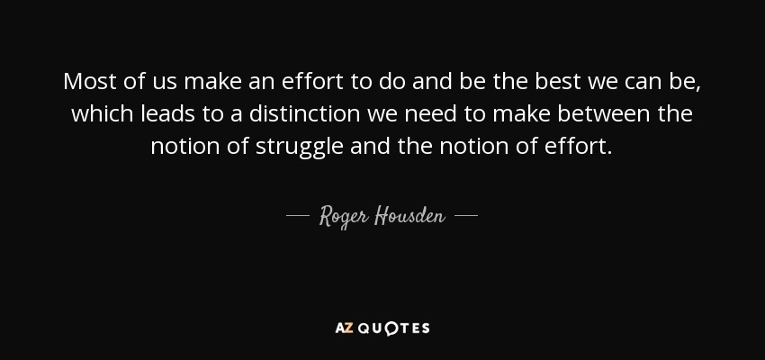 Most of us make an effort to do and be the best we can be, which leads to a distinction we need to make between the notion of struggle and the notion of effort. - Roger Housden
