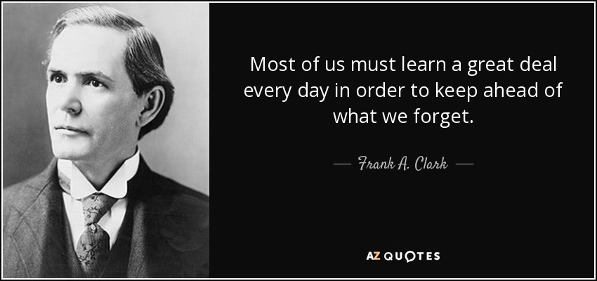 Most of us must learn a great deal every day in order to keep ahead of what we forget. - Frank A. Clark