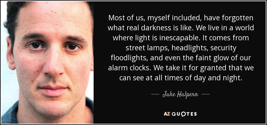 Most of us, myself included, have forgotten what real darkness is like. We live in a world where light is inescapable. It comes from street lamps, headlights, security floodlights, and even the faint glow of our alarm clocks. We take it for granted that we can see at all times of day and night. - Jake Halpern