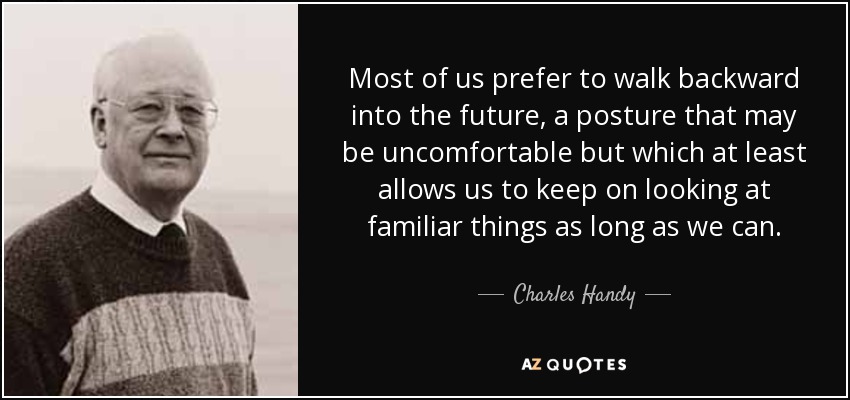 Most of us prefer to walk backward into the future, a posture that may be uncomfortable but which at least allows us to keep on looking at familiar things as long as we can. - Charles Handy