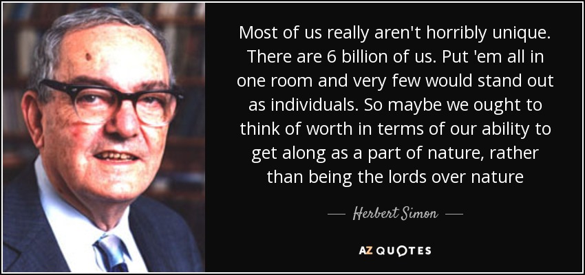 Most of us really aren't horribly unique. There are 6 billion of us. Put 'em all in one room and very few would stand out as individuals. So maybe we ought to think of worth in terms of our ability to get along as a part of nature, rather than being the lords over nature - Herbert Simon
