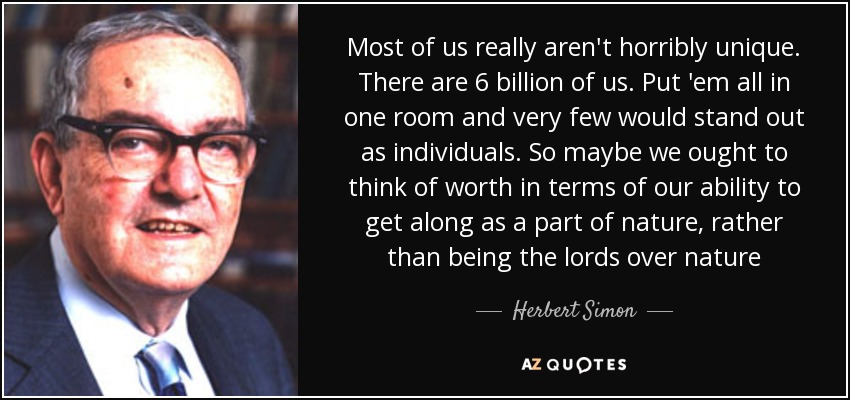 Most of us really aren't horribly unique. There are 6 billion of us. Put 'em all in one room and very few would stand out as individuals. So maybe we ought to think of worth in terms of our ability to get along as a part of nature, rather than being the lords over nature - Herbert Simon