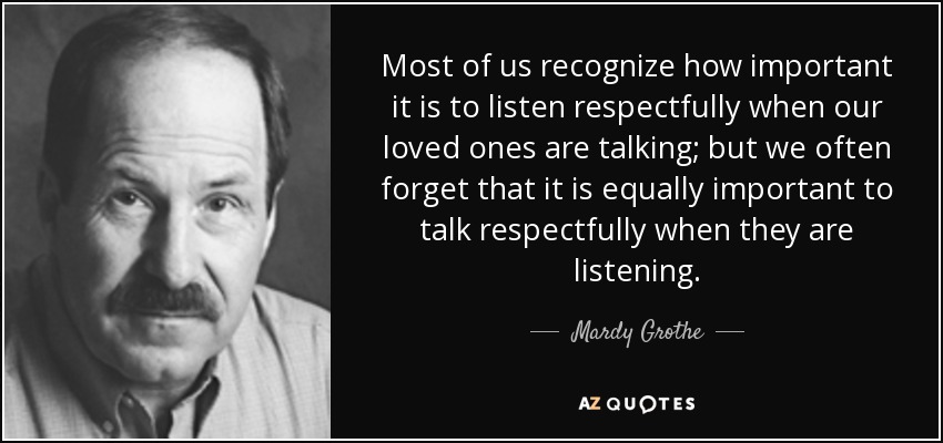 Most of us recognize how important it is to listen respectfully when our loved ones are talking; but we often forget that it is equally important to talk respectfully when they are listening. - Mardy Grothe