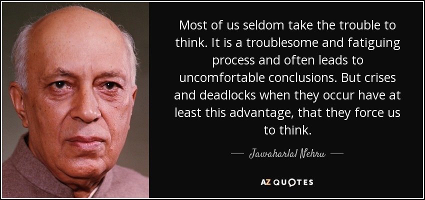 Most of us seldom take the trouble to think. It is a troublesome and fatiguing process and often leads to uncomfortable conclusions. But crises and deadlocks when they occur have at least this advantage, that they force us to think. - Jawaharlal Nehru