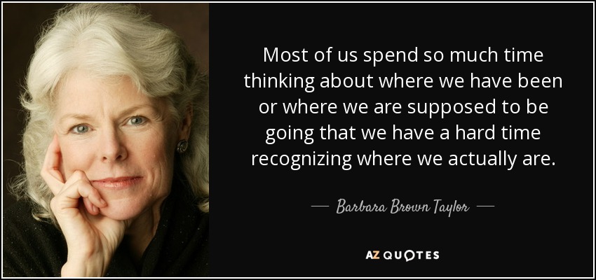 Most of us spend so much time thinking about where we have been or where we are supposed to be going that we have a hard time recognizing where we actually are. - Barbara Brown Taylor