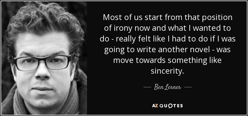 Most of us start from that position of irony now and what I wanted to do - really felt like I had to do if I was going to write another novel - was move towards something like sincerity. - Ben Lerner