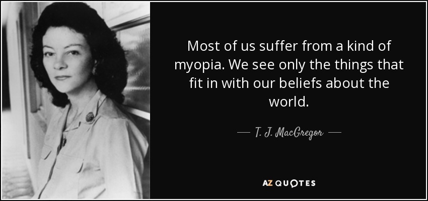Most of us suffer from a kind of myopia. We see only the things that fit in with our beliefs about the world. - T. J. MacGregor
