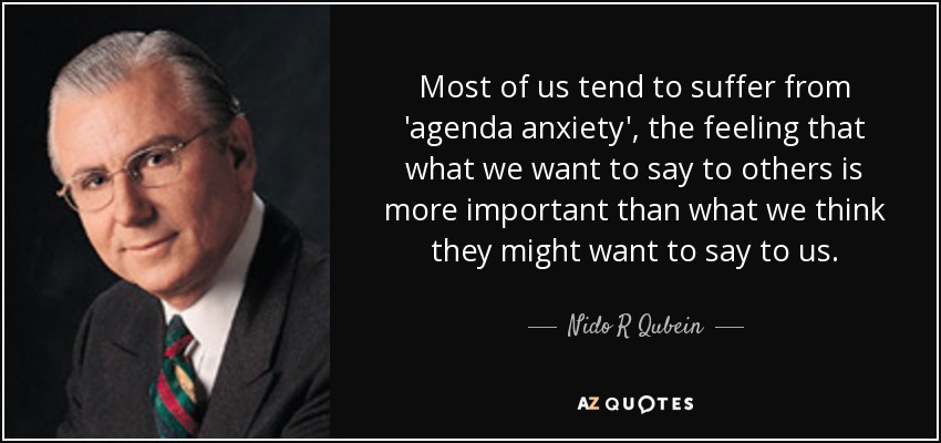 Most of us tend to suffer from 'agenda anxiety', the feeling that what we want to say to others is more important than what we think they might want to say to us. - Nido R Qubein