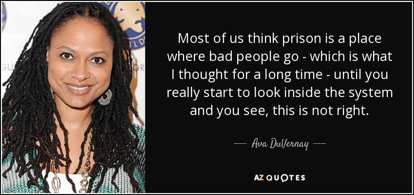 Most of us think prison is a place where bad people go - which is what I thought for a long time - until you really start to look inside the system and you see, this is not right. - Ava DuVernay