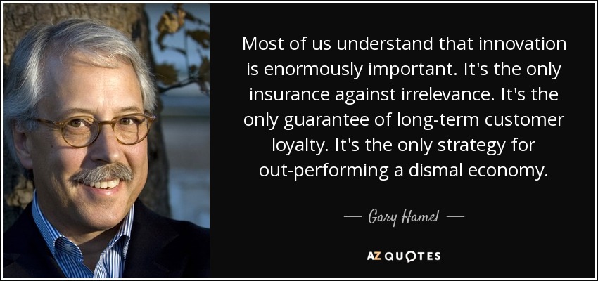 Most of us understand that innovation is enormously important. It's the only insurance against irrelevance. It's the only guarantee of long-term customer loyalty. It's the only strategy for out-performing a dismal economy. - Gary Hamel
