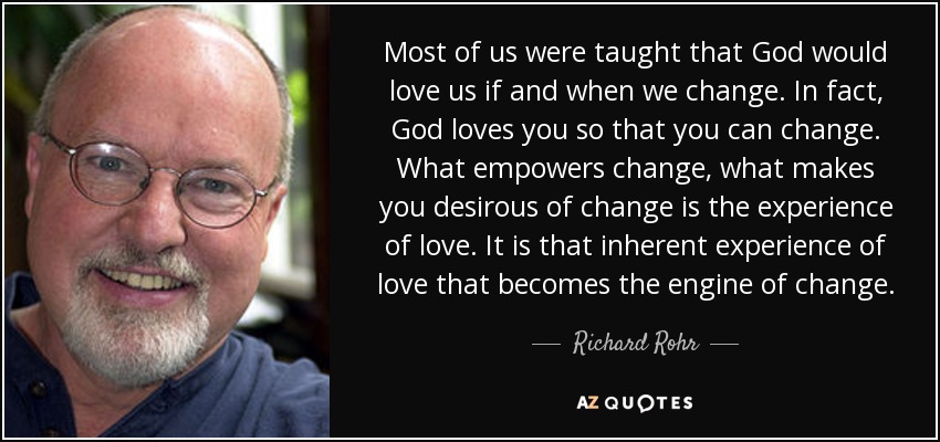 Most of us were taught that God would love us if and when we change. In fact, God loves you so that you can change. What empowers change, what makes you desirous of change is the experience of love. It is that inherent experience of love that becomes the engine of change. - Richard Rohr