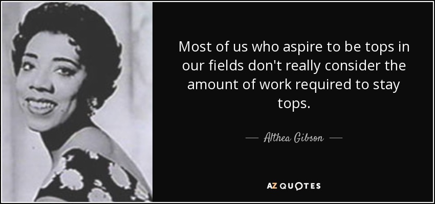 Most of us who aspire to be tops in our fields don't really consider the amount of work required to stay tops. - Althea Gibson