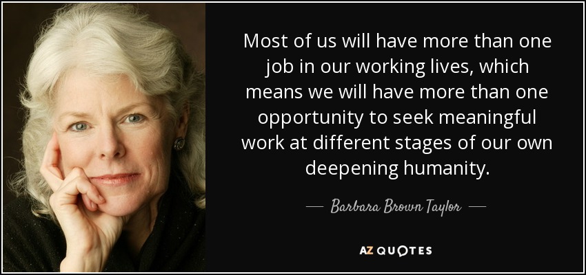 Most of us will have more than one job in our working lives, which means we will have more than one opportunity to seek meaningful work at different stages of our own deepening humanity. - Barbara Brown Taylor