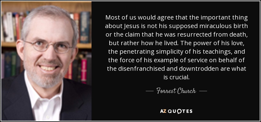 Most of us would agree that the important thing about Jesus is not his supposed miraculous birth or the claim that he was resurrected from death, but rather how he lived. The power of his love, the penetrating simplicity of his teachings, and the force of his example of service on behalf of the disenfranchised and downtrodden are what is crucial. - Forrest Church