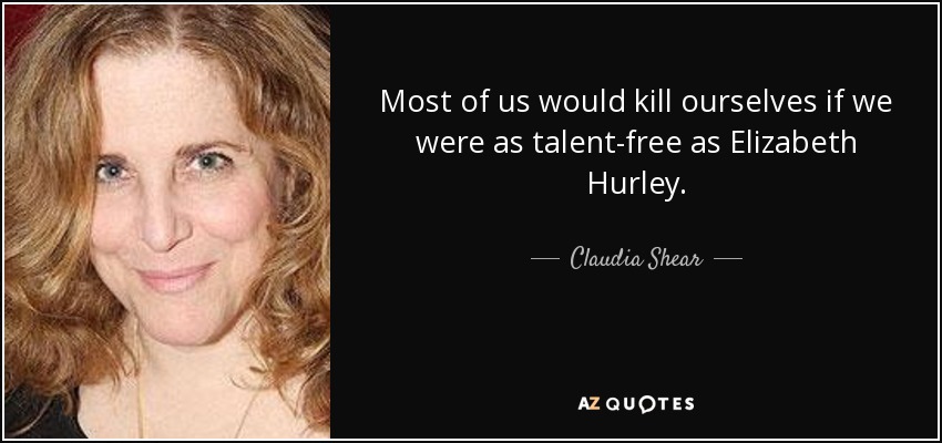 Most of us would kill ourselves if we were as talent-free as Elizabeth Hurley. - Claudia Shear