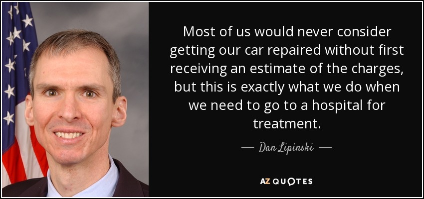 Most of us would never consider getting our car repaired without first receiving an estimate of the charges, but this is exactly what we do when we need to go to a hospital for treatment. - Dan Lipinski