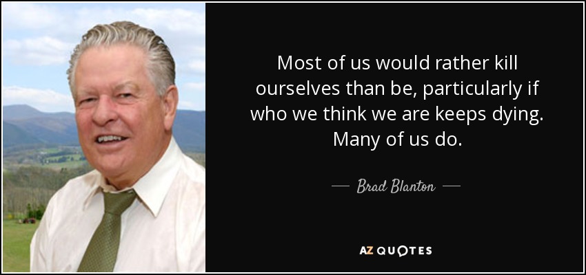 Most of us would rather kill ourselves than be, particularly if who we think we are keeps dying. Many of us do. - Brad Blanton