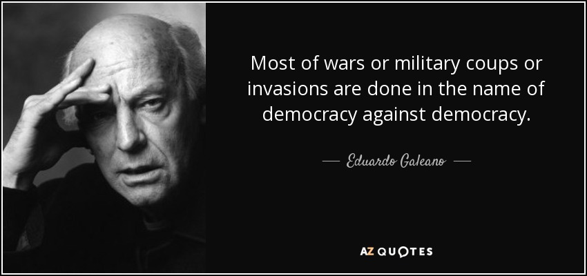 Most of wars or military coups or invasions are done in the name of democracy against democracy. - Eduardo Galeano
