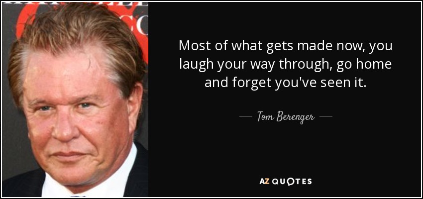 Most of what gets made now, you laugh your way through, go home and forget you've seen it. - Tom Berenger